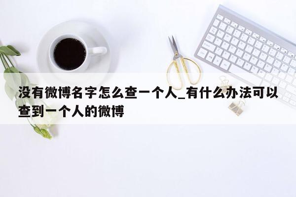 没有微博名字怎么查一个人_有什么办法可以查到一个人的微博