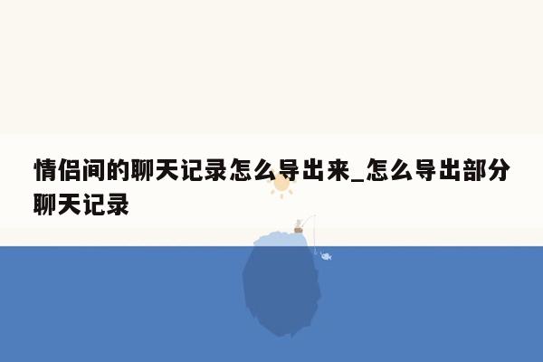 情侣间的聊天记录怎么导出来_怎么导出部分聊天记录