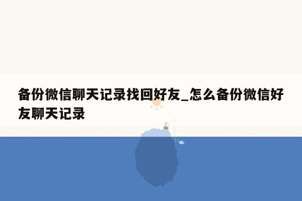 备份微信聊天记录找回好友_怎么备份微信好友聊天记录