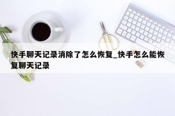 快手聊天记录消除了怎么恢复_快手怎么能恢复聊天记录