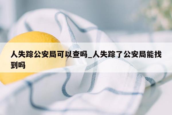 人失踪公安局可以查吗_人失踪了公安局能找到吗