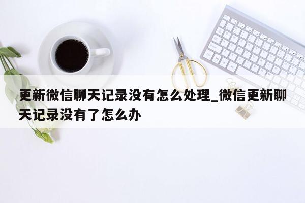 更新微信聊天记录没有怎么处理_微信更新聊天记录没有了怎么办