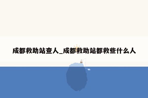 成都救助站查人_成都救助站都救些什么人