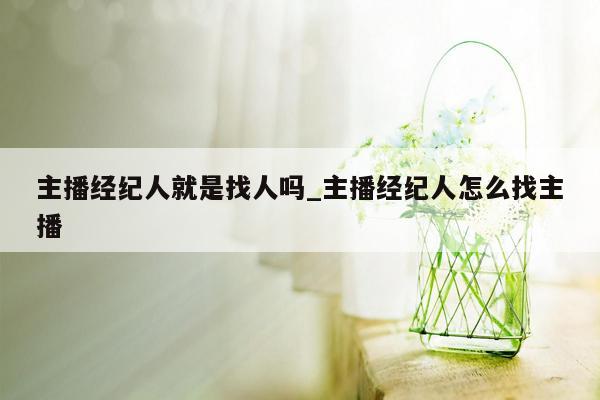 主播经纪人就是找人吗_主播经纪人怎么找主播