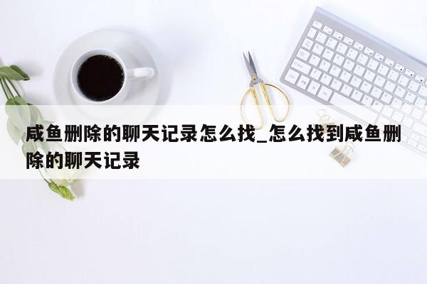 咸鱼删除的聊天记录怎么找_怎么找到咸鱼删除的聊天记录