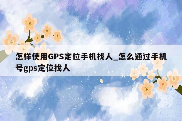 怎样使用GPS定位手机找人_怎么通过手机号gps定位找人