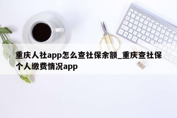 重庆人社app怎么查社保余额_重庆查社保个人缴费情况app