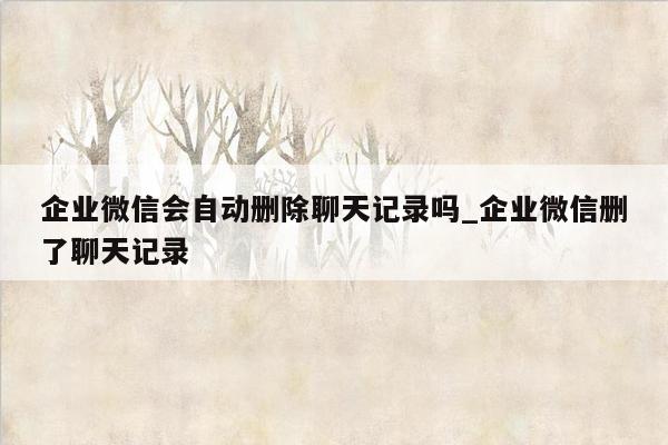 企业微信会自动删除聊天记录吗_企业微信删了聊天记录