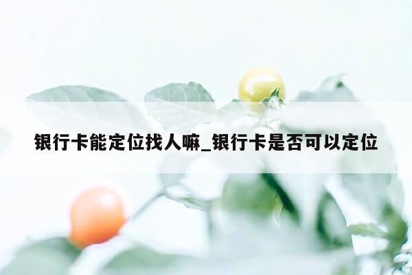 银行卡能定位找人嘛_银行卡是否可以定位