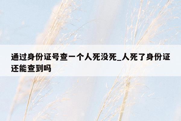 通过身份证号查一个人死没死_人死了身份证还能查到吗