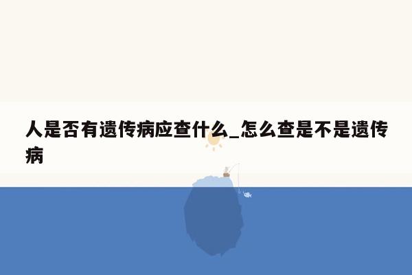 人是否有遗传病应查什么_怎么查是不是遗传病