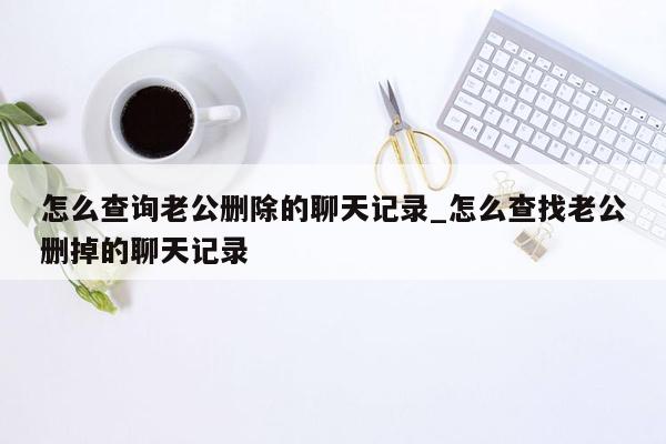 怎么查询老公删除的聊天记录_怎么查找老公删掉的聊天记录