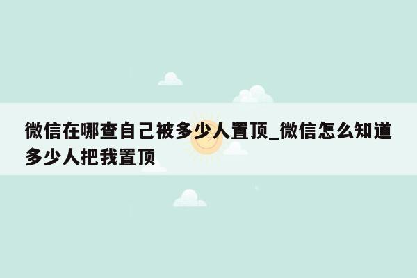 微信在哪查自己被多少人置顶_微信怎么知道多少人把我置顶