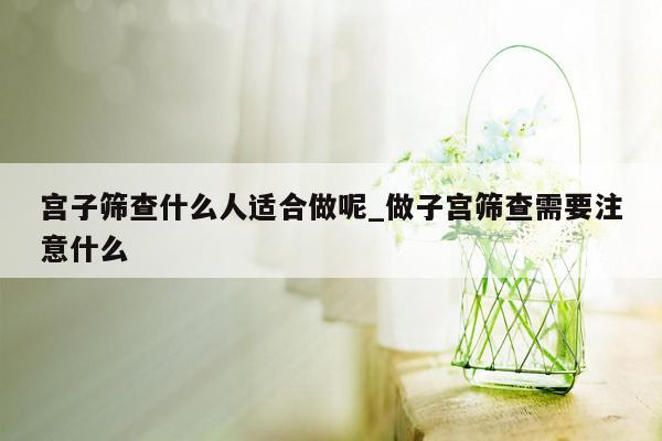 宫子筛查什么人适合做呢_做子宫筛查需要注意什么