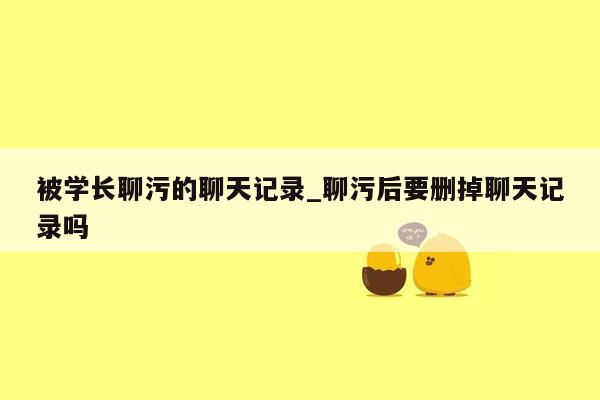 被学长聊污的聊天记录_聊污后要删掉聊天记录吗