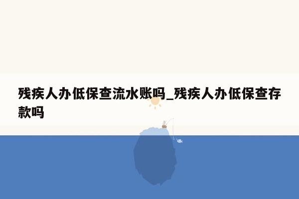 残疾人办低保查流水账吗_残疾人办低保查存款吗