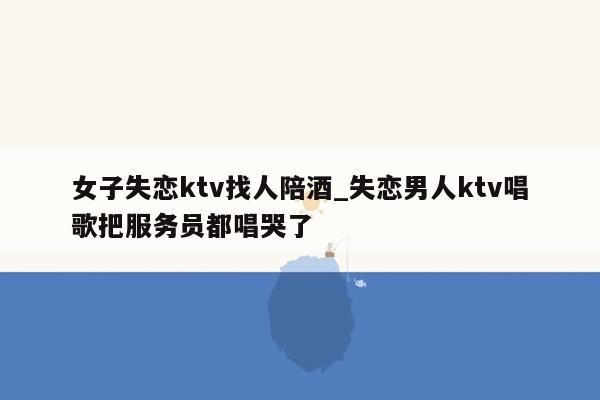 女子失恋ktv找人陪酒_失恋男人ktv唱歌把服务员都唱哭了