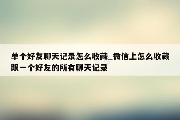 单个好友聊天记录怎么收藏_微信上怎么收藏跟一个好友的所有聊天记录