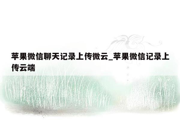 苹果微信聊天记录上传微云_苹果微信记录上传云端