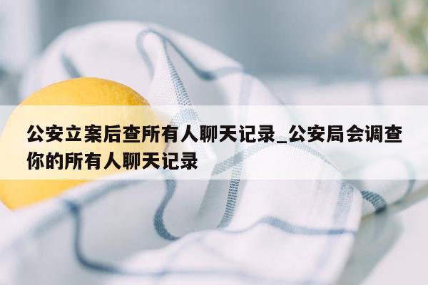 公安立案后查所有人聊天记录_公安局会调查你的所有人聊天记录