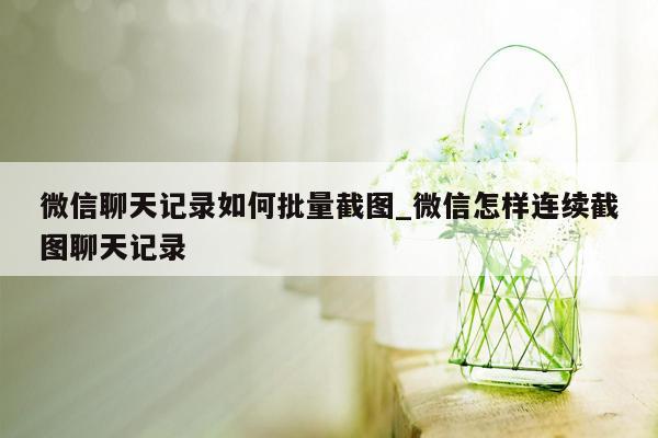 微信聊天记录如何批量截图_微信怎样连续截图聊天记录