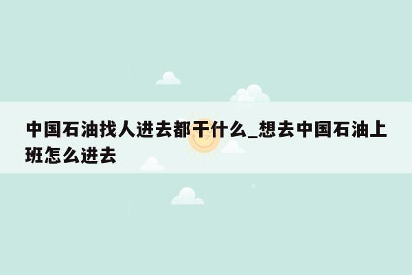 中国石油找人进去都干什么_想去中国石油上班怎么进去