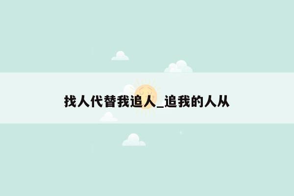 找人代替我追人_追我的人从