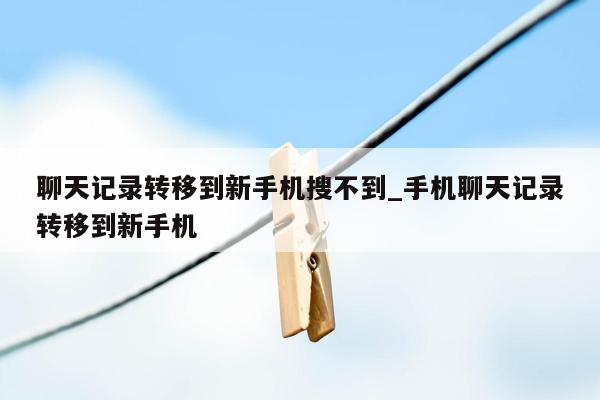 聊天记录转移到新手机搜不到_手机聊天记录转移到新手机