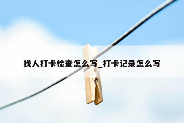 找人打卡检查怎么写_打卡记录怎么写