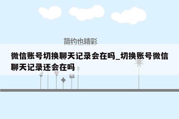 微信账号切换聊天记录会在吗_切换账号微信聊天记录还会在吗