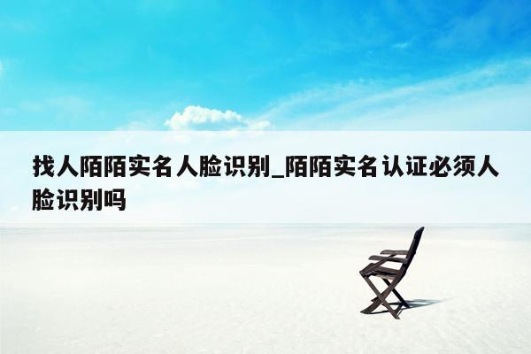 找人陌陌实名人脸识别_陌陌实名认证必须人脸识别吗