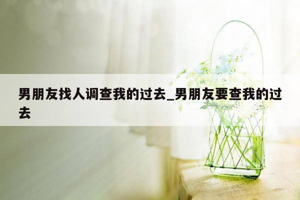 男朋友找人调查我的过去_男朋友要查我的过去