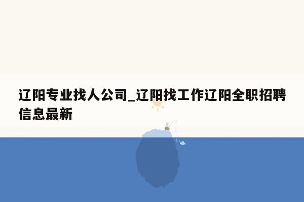 辽阳专业找人公司_辽阳找工作辽阳全职招聘信息最新