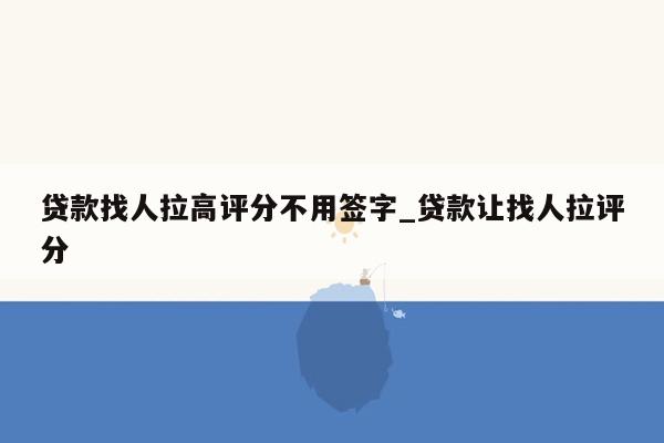 贷款找人拉高评分不用签字_贷款让找人拉评分