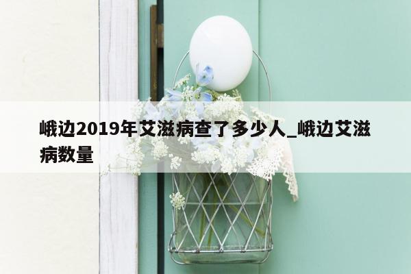 峨边2019年艾滋病查了多少人_峨边艾滋病数量