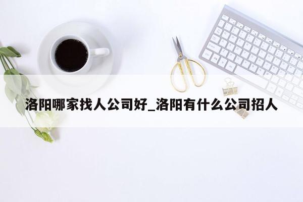 洛阳哪家找人公司好_洛阳有什么公司招人