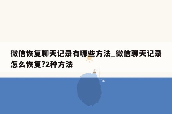 微信恢复聊天记录有哪些方法_微信聊天记录怎么恢复?2种方法