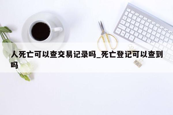 人死亡可以查交易记录吗_死亡登记可以查到吗