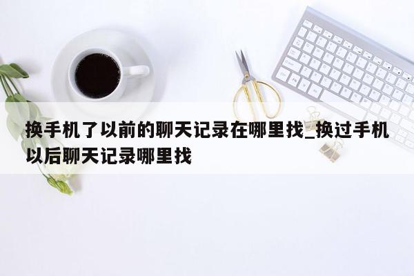 换手机了以前的聊天记录在哪里找_换过手机以后聊天记录哪里找