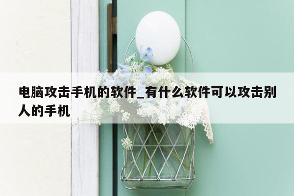 电脑攻击手机的软件_有什么软件可以攻击别人的手机