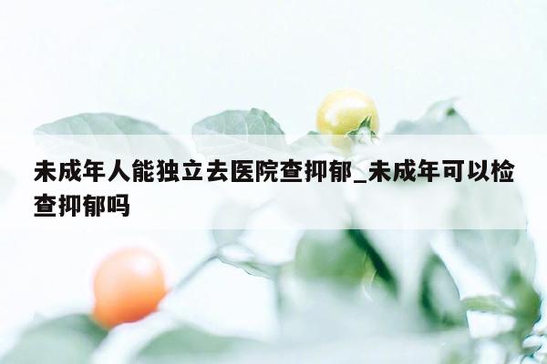 未成年人能独立去医院查抑郁_未成年可以检查抑郁吗