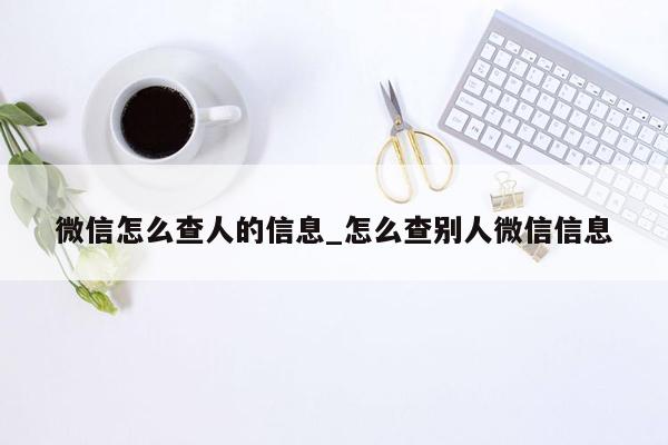 微信怎么查人的信息_怎么查别人微信信息