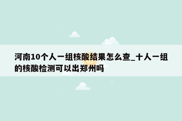 河南10个人一组核酸结果怎么查_十人一组的核酸检测可以出郑州吗