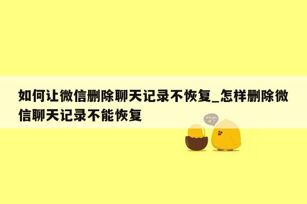 如何让微信删除聊天记录不恢复_怎样删除微信聊天记录不能恢复