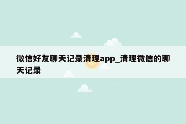 微信好友聊天记录清理app_清理微信的聊天记录