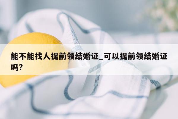 能不能找人提前领结婚证_可以提前领结婚证吗?