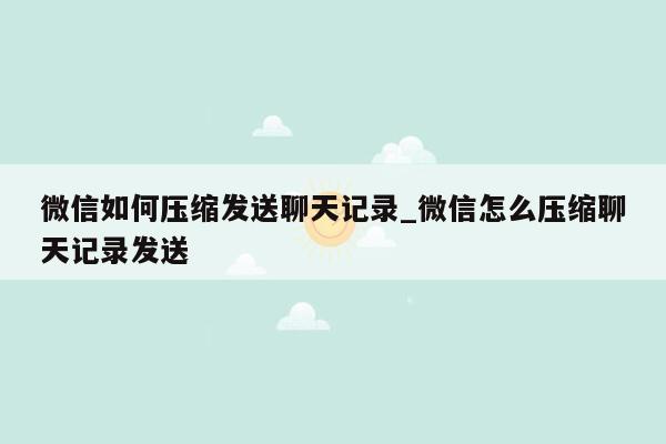 微信如何压缩发送聊天记录_微信怎么压缩聊天记录发送