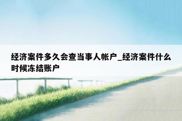 经济案件多久会查当事人帐户_经济案件什么时候冻结账户