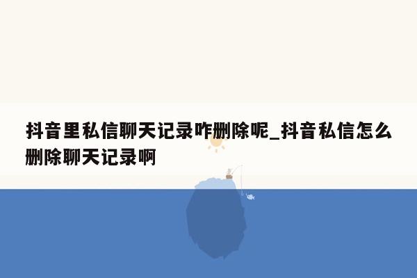 抖音里私信聊天记录咋删除呢_抖音私信怎么删除聊天记录啊