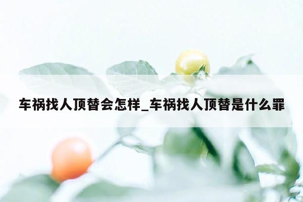 车祸找人顶替会怎样_车祸找人顶替是什么罪